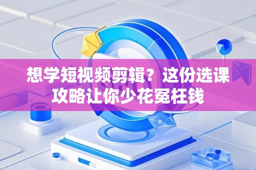 想学短视频剪辑？这份选课攻略让你少花冤枉钱